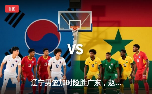 辽宁男篮加时险胜广东，赵继伟33分率队夺赛点