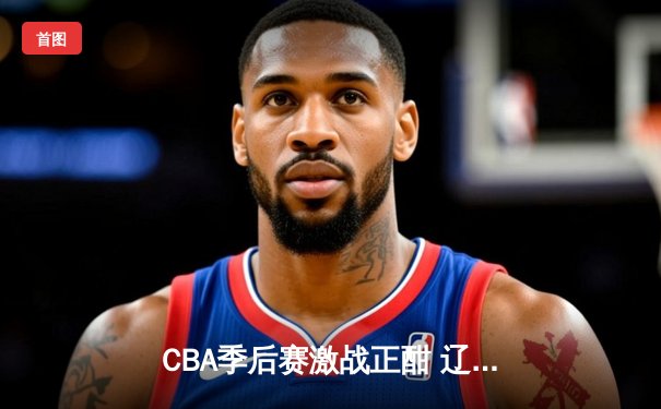CBA季后赛激战正酣 辽宁本钢加时险胜广东宏远晋级总决赛